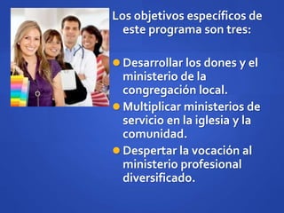 Los objetivos específicos de
este programa son tres:
 Desarrollar los dones y el
ministerio de la
congregación local.
 Multiplicar ministerios de
servicio en la iglesia y la
comunidad.
 Despertar la vocación al
ministerio profesional
diversificado.
 