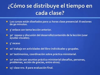 ¿Cómo se distribuye el tiempo en
cada clase?
 Los cursos están diseñados para 12 horas clase presencial: 8 sesiones
de 90 minutos.
 5’ enlace con tema lección anterior.
 30’ repaso y discusión del desarrollo/contenido de la lección (usar
ayudas visuales).
 5’ receso
 20’ trabajo en actividades del libro individuales y grupales.
 20’ testimonios, coordinación sobre práctica ministerial.
 10’ oración por asuntos práctica ministerial (desafíos, personas,
problemas, acción de gracias, entre otros).
 15’ clase nro. 8 para evaluación final.
 