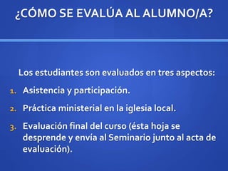 ¿CÓMO SE EVALÚA AL ALUMNO/A?
Los estudiantes son evaluados en tres aspectos:
1. Asistencia y participación.
2. Práctica ministerial en la iglesia local.
3. Evaluación final del curso (ésta hoja se
desprende y envía al Seminario junto al acta de
evaluación).
 