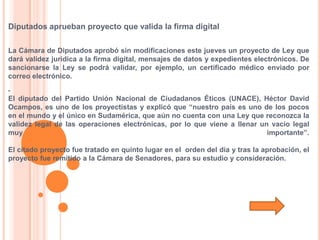 Diputados aprueban proyecto que valida la firma digital

La Cámara de Diputados aprobó sin modificaciones este jueves un proyecto de Ley que
dará validez jurídica a la firma digital, mensajes de datos y expedientes electrónicos. De
sancionarse la Ley se podrá validar, por ejemplo, un certificado médico enviado por
correo electrónico.


El diputado del Partido Unión Nacional de Ciudadanos Éticos (UNACE), Héctor David
Ocampos, es uno de los proyectistas y explicó que “nuestro país es uno de los pocos
en el mundo y el único en Sudamérica, que aún no cuenta con una Ley que reconozca la
validez legal de las operaciones electrónicas, por lo que viene a llenar un vacío legal
muy                                                                        importante”.

El citado proyecto fue tratado en quinto lugar en el orden del día y tras la aprobación, el
proyecto fue remitido a la Cámara de Senadores, para su estudio y consideración.
 