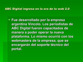ABC Digital ingresa en la era de la web 2.0 Fue desarrollado por la empresa argentina Vincolo. Los periodistas de ABC Digital fueron capacitados de manera a poder operar la nueva plataforma. Lo mismo ocurrió con los webmasters de la empresa, que se encargarán del soporte técnico del portal.  