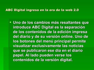 ABC Digital ingresa en la era de la web 2.0 Uno de los cambios más resaltantes que introduce ABC Digital es la separación de los contenidos de la edición impresa del diario y de su versión online. Uno de los botones del menú principal permite visualizar exclusivamente las noticias que se publicaron ese día en el diario papel. Al lado pueden verse los contenidos de la versión digital.  