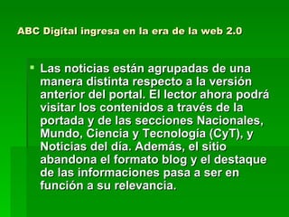 ABC Digital ingresa en la era de la web 2.0 Las noticias están agrupadas de una manera distinta respecto a la versión anterior del portal. El lector ahora podrá visitar los contenidos a través de la portada y de las secciones Nacionales, Mundo, Ciencia y Tecnología (CyT), y Noticias del día. Además, el sitio abandona el formato blog y el destaque de las informaciones pasa a ser en función a su relevancia.  