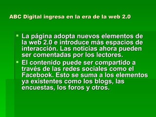 ABC Digital ingresa en la era de la web 2.0 La página adopta nuevos elementos de la web 2.0 e introduce más espacios de interacción. Las noticias ahora pueden ser comentadas por los lectores.  El contenido puede ser compartido a través de las redes sociales como el Facebook. Esto se suma a los elementos ya existentes como los blogs, las encuestas, los foros y otros.   