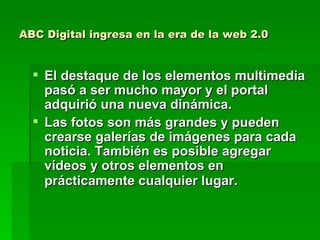 ABC Digital ingresa en la era de la web 2.0 El destaque de los elementos multimedia pasó a ser mucho mayor y el portal adquirió una nueva dinámica.  Las fotos son más grandes y pueden crearse galerías de imágenes para cada noticia. También es posible agregar vídeos y otros elementos en prácticamente cualquier lugar.   