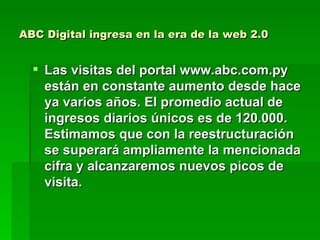 ABC Digital ingresa en la era de la web 2.0 Las visitas del portal www.abc.com.py están en constante aumento desde hace ya varios años. El promedio actual de ingresos diarios únicos es de 120.000. Estimamos que con la reestructuración se superará ampliamente la mencionada cifra y alcanzaremos nuevos picos de visita.  
