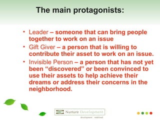 The main protagonists: Leader  – someone that can bring people together to work on an issue Gift Giver  – a person that is willing to contribute their asset to work on an issue. Invisible Person  – a person that has not yet been “discovered” or been convinced to use their assets to help achieve their dreams or address their concerns in the neighborhood. 
