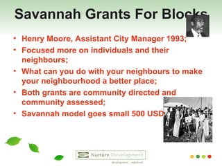 Savannah Grants For Blocks Henry Moore, Assistant City Manager 1993; Focused more on individuals and their neighbours; What can you do with your neighbours to make your neighbourhood a better place; Both grants are community directed and community assessed; Savannah model goes small 500 USD  
