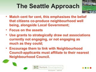 The Seattle Approach Match cent for cent, this emphasises the belief that citizens co-produce neighbourhood well being, alongside Local Government; Focus on the assets Use grants to strategically draw out associations currently not engaging, or not engaging as much as they could; Encourage them to link with Neighbourhood Council-applicants must affiliate to their nearest Neighbourhood Council.  