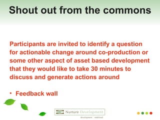 Shout out from the commons Participants are invited to identify a question  for actionable change around co-production or  some other aspect of asset based development  that they would like to take 30 minutes to  discuss and generate actions around Feedback wall 