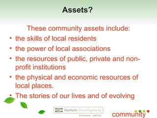 Assets?  These community assets include: the skills of local residents  the power of local associations  the resources of public, private and non-profit institutions  the physical and economic resources of local places. The stories of our lives and of evolving  community  . 