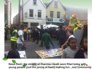 News flash: the streets of Thornton Heath were filled today with  young people (and the young at heart) making fun…and Community  