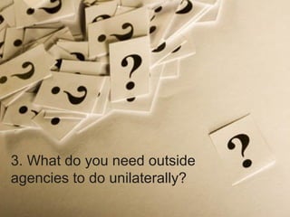 3. What do you need outside agencies to do unilaterally? 