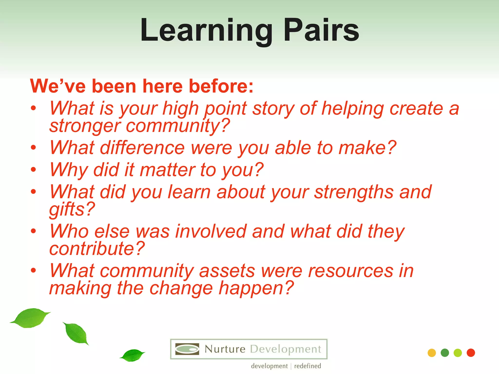 Learning Pairs We’ve been here before: What is your high point story of helping create a stronger community? What difference were you able to make? Why did it matter to you? What did you learn about your strengths and gifts? Who else was involved and what did they contribute? What community assets were resources in making the change happen?   