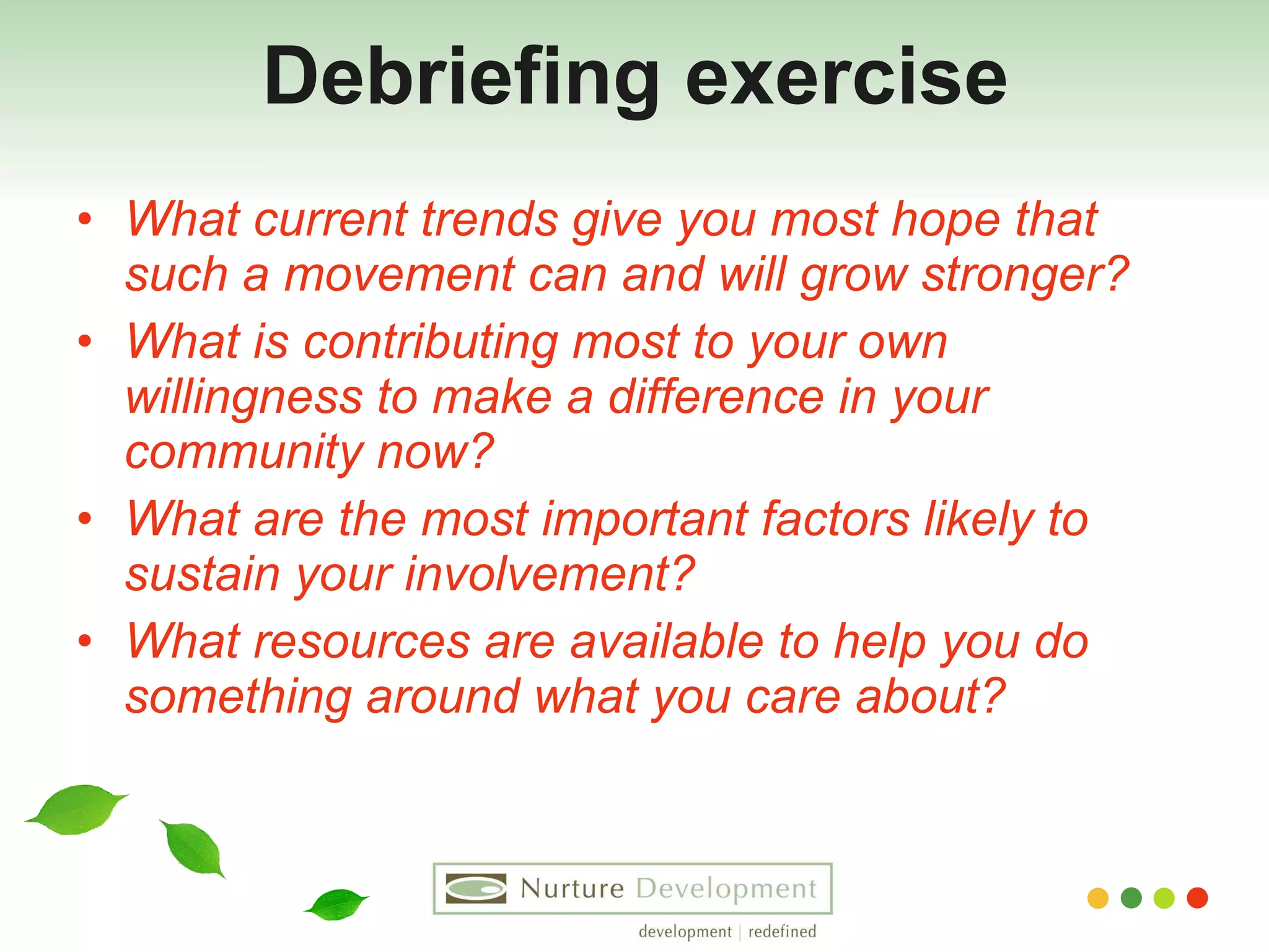 Debriefing exercise What current trends give you most hope that such a movement can and will grow stronger? What is contributing most to your own willingness to make a difference in your community now? What are the most important factors likely to sustain your involvement? What resources are available to help you do something around what you care about? 