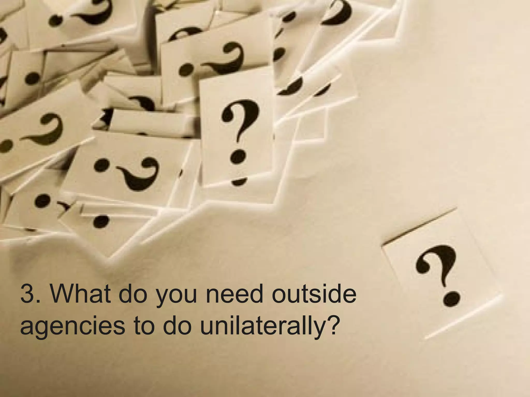 3. What do you need outside agencies to do unilaterally? 