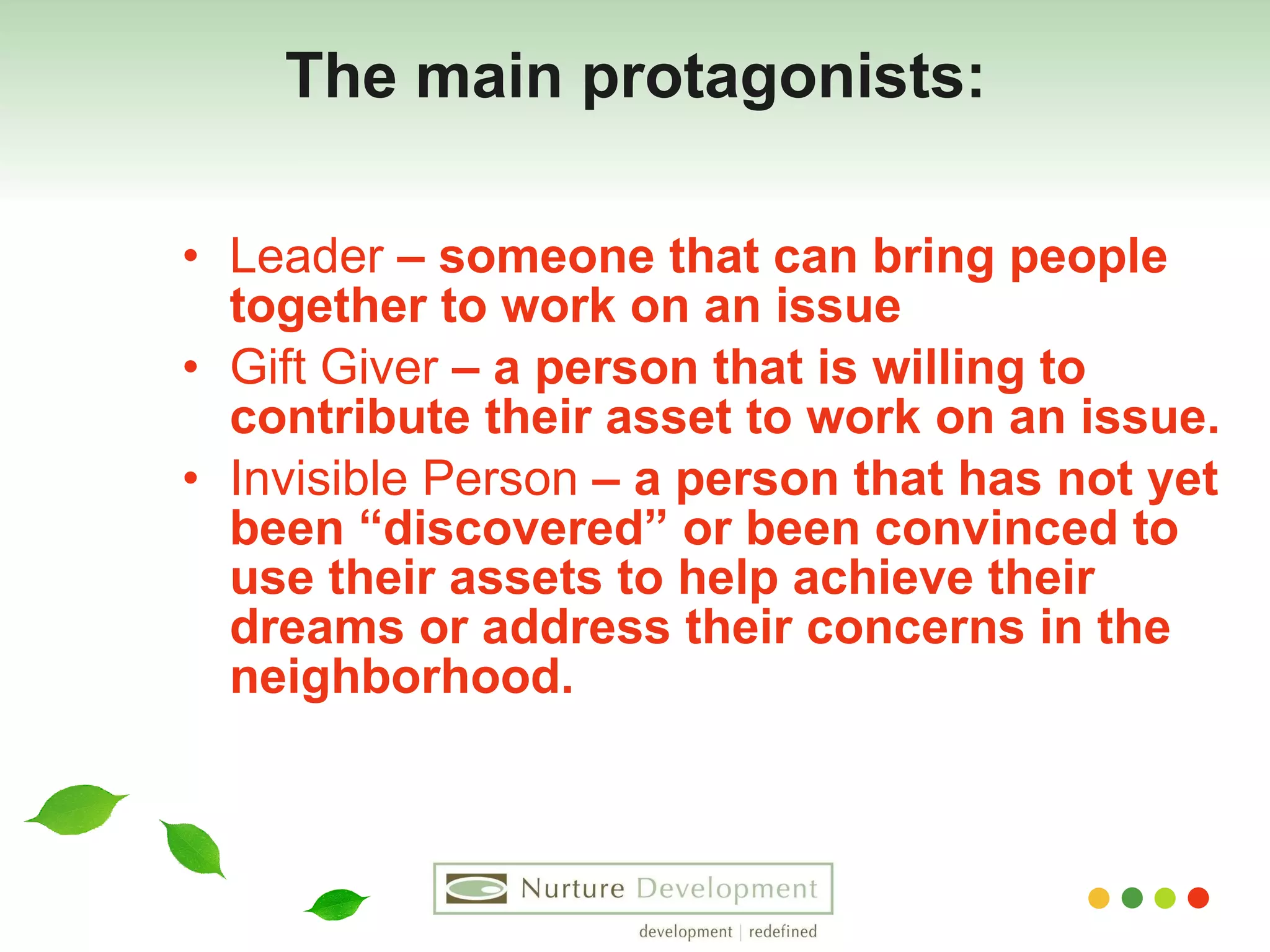 The main protagonists: Leader  – someone that can bring people together to work on an issue Gift Giver  – a person that is willing to contribute their asset to work on an issue. Invisible Person  – a person that has not yet been “discovered” or been convinced to use their assets to help achieve their dreams or address their concerns in the neighborhood. 