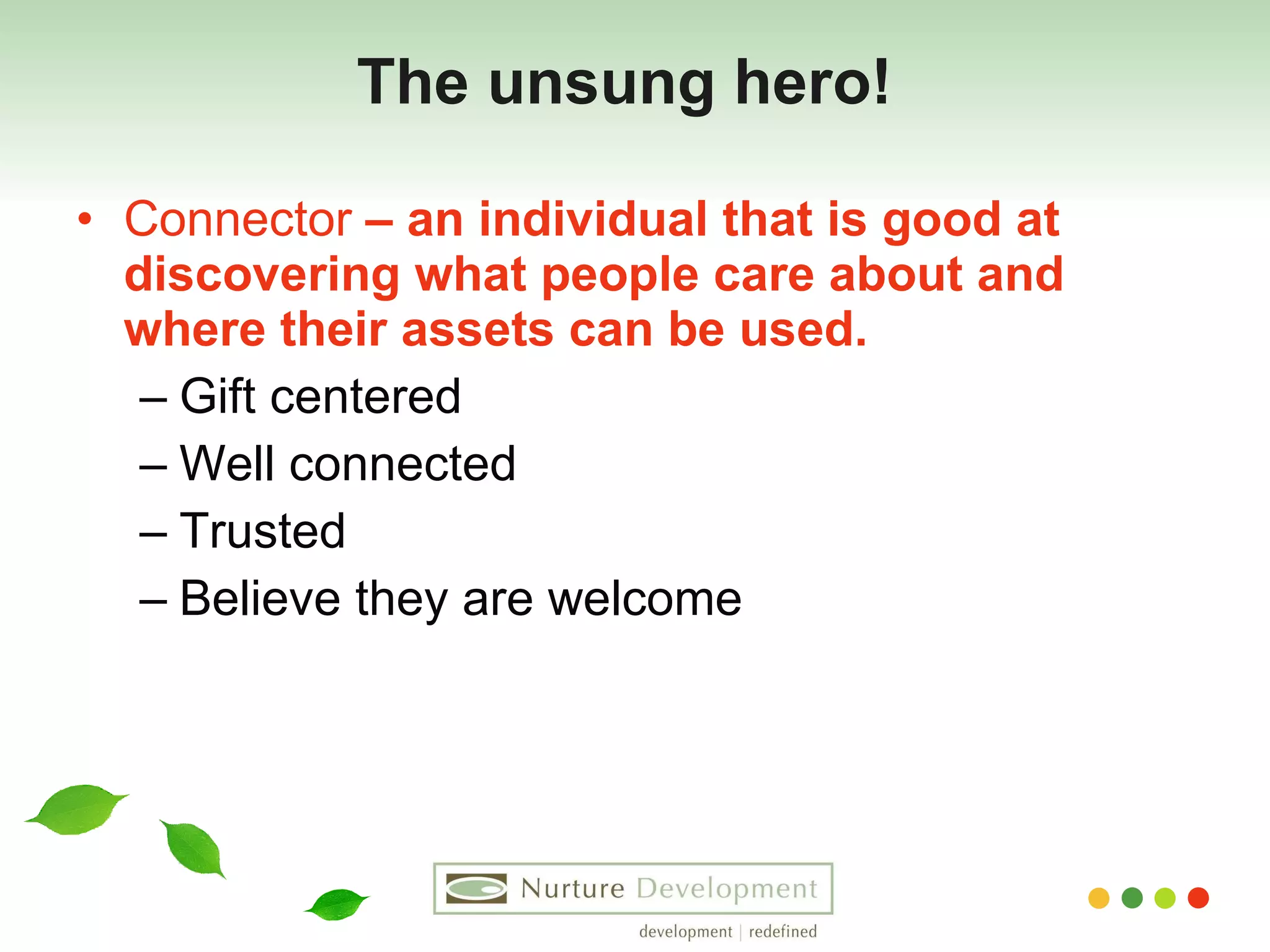 The unsung hero!   Connector  – an individual that is good at discovering what people care about and where their assets can be used. Gift centered Well connected Trusted Believe they are welcome 