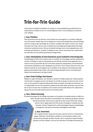 10
s
Det
opga
k
Trin-for-Trin Guide

Guiden giver en kortfattet introduktion til, hvordan en ressourceafdækning og mobilisering af et
lokalområde kan udføres trin for trin. I det efterfølgende afsnit er vores arbejdsproces beskrevet
mere udførligt.
1. fase: Pilotfase
Først og fremmest skal man beslutte, hvad formålet med undersøgelsen er, og hvilken målgruppe
man vil interviewe. Herefter laver man en tidsplan for, hvornår de forskellige faser skal være færdige,
samt hvor mange ansatte og frivillige der er brug for i projektet. Man sætter et mål for, hvor mange
interviews man vil lave. Det kan være en hjælp at lave en kortlægning af boligområdets foreninger,
institutioner og fysiske rammer. Det kan man blandt andet gøre ved at sende spørgeskemaer ud til
foreninger og institutioner i området. Vi anbefaler at man i starten af processen laver nogle kvalita­
tive interviews for at få overblik og kendskab til boligområdet.
2. fase: Udarbejdelse af interviewskema og de kvalitative interviewguides
Projektdeltagerne ﬁnder frem til hvilken viden om området, de vil kortlægge, og hvilke spørgsmål de
vil stille. Vi anbefaler at starte et interviewskema med lukkede, konkrete ja/nej spørgsmål, som er
nemme at svare på og derefter gå over til mere åbne spørgsmål. Spørgsmålene i interviewskemaet
skal fokuserer på beboerens evner, færdigheder og interesser. Det er målet at ﬁnde frem til det, som
beboeren brænder for og vil engagere sig i. Vi anbefaler at man afprøver interviewskemaet nogle
gange på enten beboere eller ansatte, som kender boligområdet godt. Det har stor betydning at
tilpasse interviewskemaet til de lokale forhold.
3. fase: Finde frivillige interviewere
Muligvis er nogle af de beboere, som allerede er involveret i frivilligt arbejde eller i lokale projekter,
interesserede i at engagere sig som interviewere. For at ﬁnde en gruppe som gerne vil være intervie­
were, er det en god ide at tage personlig kontakt til alle de netværk, foreninger og institutioner, der
er i boligområdet. Her kan man præsentere projektet på de lokale møder og få sig en snak med dem,
der har lyst til at være med. Vi anbefaler at man inviterer interesserede beboere til en uddannelses­
dag og man kan med fordel invitere bredt ud via de lokale medier.
4. fase: Uddannelsesdag
På uddannelsesdagen får de frivillige interviewere en introduktion til projektet og høre om ABCD me­
toden. Desuden skal de lære lidt om interviewteknik, etik, lovgivning og afprøve interview­
skemaet på hinanden. Det kan være en god idé at spise en god frokost eller middag
ammen. Det er vigtigt at give tid til det sociale, så deltagerne i projektet kan lære
hinanden at kende. Programmet for uddannelsesdagen tilpasses projektdeltager­
nes baggrund, samt planen for hvordan undersøgelsen skal forløbe.
5. fase: Interviews
er vigtigt at komme i gang med interviews i god tid, da det er en tidskrævende
ve. Undervejs i interviewfasen anbefaler vi, at interviewerne mødes, så de
an dele deres erfaringer og støtte hinanden. Det er en god idé at bruge forskellige
metoder til at få fat i beboere, som man kan interviewe. De frivillige interviewere kan
m
n
s
fa
e
v
e
e
 