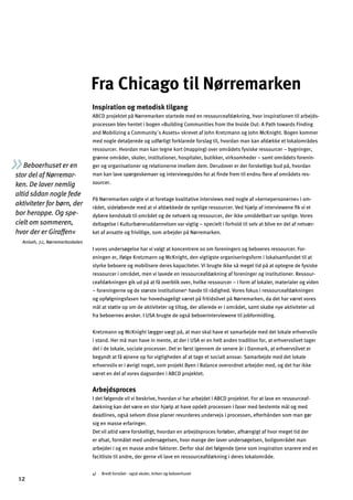 Beboerhuset er en
stor del af Nørremar­
ken. De laver nemlig
altid sådan nogle fede
aktiviteter for børn, der
bor heroppe. Og spe­
cielt om sommeren,
hvor der er Giraffen«
Aniseh, 7.c, Nørremarksskolen
Fra Chicago til Nørremarken
Inspiration og metodisk tilgang
ABCD projektet på Nørremarken startede med en ressourceafdækning, hvor inspirationen til arbejds­
processen blev hentet i bogen »Building Communities from the Inside Out: A Path towards Finding
and Mobilizing a Community´s Assets« skrevet af John Kretzmann og John McKnight. Bogen kommer
med nogle detaljerede og udførligt forklarede forslag til, hvordan man kan afdække et lokalområdes
ressourcer. Hvordan man kan tegne kort (mapping) over områdets fysiske ressourcer – bygninger,
grønne områder, skoler, institutioner, hospitaler, butikker, virksomheder – samt områdets forenin­
ger og organisationer og relationerne imellem dem. Derudover er der forskellige bud på, hvordan
man kan lave spørgeskemaer og interviewguides for at ﬁnde frem til endnu ﬂere af områdets res­
sourcer.
På Nørremarken valgte vi at foretage kvalitative interviews med nogle af »kernepersonerne« i om­
rådet, sideløbende med at vi afdækkede de synlige ressourcer. Ved hjælp af interviewene ﬁk vi et
dybere kendskab til området og de netværk og ressourcer, der ikke umiddelbart var synlige. Vores
deltagelse i Kulturbæreruddannelsen var vigtig – specielt i forhold til selv at blive en del af netvær­
ket af ansatte og frivillige, som arbejder på Nørremarken.
I vores undersøgelse har vi valgt at koncentrere os om foreningers og beboeres ressourcer. For­
eningen er, ifølge Kretzmann og McKnight, den vigtigste organiseringsform i lokalsamfundet til at
styrke beboere og mobilisere deres kapaciteter. Vi brugte ikke så meget tid på at optegne de fysiske
ressourcer i området, men vi lavede en ressourceafdækning af foreninger og institutioner. Ressour­
ceafdækningen gik ud på at få overblik over, hvilke ressourcer – i form af lokaler, materialer og viden
– foreningerne og de største institutioner4
havde til rådighed. Vores fokus i ressourceafdækningen
og opfølgningsfasen har hovedsageligt været på fritidslivet på Nørremarken, da det har været vores
mål at støtte op om de aktiviteter og tiltag, der allerede er i området, samt skabe nye aktiviteter ud
fra beboernes ønsker. I USA brugte de også beboerinterviewene til jobformidling.
Kretzmann og McKnight lægger vægt på, at man skal have et samarbejde med det lokale erhvervsliv
i stand. Her må man have in mente, at der i USA er en helt anden tradition for, at erhvervslivet tager
del i de lokale, sociale processer. Det er først igennem de senere år i Danmark, at erhvervslivet er
begyndt at få øjnene op for vigtigheden af at tage et socialt ansvar. Samarbejde med det lokale
erhvervsliv er i øvrigt noget, som projekt Byen i Balance overordnet arbejder med, og det har ikke
været en del af vores dagsorden i ABCD projektet.
Arbejdsproces
I det følgende vil vi beskrive, hvordan vi har arbejdet i ABCD projektet. For at lave en ressourceaf­
dækning kan det være en stor hjælp at have opdelt processen i faser med bestemte mål og med
deadlines, også selvom disse planer revurderes undervejs i processen, efterhånden som man gør
sig en masse erfaringer.
Det vil altid være forskelligt, hvordan en arbejdsproces forløber, afhængigt af hvor meget tid der
er afsat, formålet med undersøgelsen, hvor mange der laver undersøgelsen, boligområdet man
arbejder i og en masse andre faktorer. Derfor skal det følgende tjene som inspiration snarere end en
facitliste til andre, der gerne vil lave en ressourceafdækning i deres lokalområde.
4) Bredt forstået - også skoler, kirken og beboerhuset
12
 