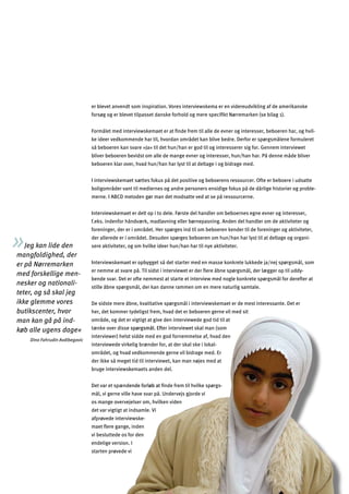 15
er interviewet skal man (som
sidde med en god fornemmelse af, hvad den
elig brænder for, at der skal ske i lokal-
vedkommende gerne vil bidrage med. Er
t tid til interviewet, kan man nøjes med at
emaets anden del.
ﬁnde frem til hvilke spørgs-
e have svar på. Undervejs gjorde vi
ilken viden
indsamle. Vi
iewske-
for den
I
vi
os mange overvejelser om, hv
er blevet anvendt som inspiration. Vores interviewskema er en videreudvikling af de amerikanske
forsøg og er blevet tilpasset danske forhold og mere speciﬁkt Nørremarken (se bilag 1).
Formålet med interviewskemaet er at ﬁnde frem til alle de evner og interesser, beboeren har, og hvil­
ke ideer vedkommende har til, hvordan området kan blive bedre. Derfor er spørgsmålene formuleret
så beboeren kan svare »Ja« til det hun/han er god til og interesserer sig for. Gennem interviewet
bliver beboeren bevidst om alle de mange evner og interesser, hun/han har. På denne måde bliver
beboeren klar over, hvad hun/han har lyst til at deltage i og bidrage med.
I interviewskemaet sættes fokus på det positive og beboerens ressourcer. Ofte er beboere i udsatte
boligområder vant til mediernes og andre personers ensidige fokus på de dårlige historier og proble­
merne. I ABCD metoden gør man det modsatte ved at se på ressourcerne.
Interviewskemaet er delt op i to dele. Første del handler om beboernes egne evner og interesser,
f.eks. indenfor håndværk, madlavning eller børnepasning. Anden del handler om de aktiviteter og
foreninger, der er i området. Her spørges ind til om beboeren kender til de foreninger og aktiviteter,
der allerede er i området. Desuden spørges beboeren om hun/han har lyst til at deltage og organi­
sere aktiviteter, og om hvilke ideer hun/han har til nye aktiviteter.
Interviewskemaet er opbygget så det starter med en masse konkrete lukkede ja/nej spørgsmål, som
er nemme at svare på. Til sidst i interviewet er der ﬂere åbne spørgsmål, der lægger op til uddy­
bende svar. Det er ofte nemmest at starte et interview med nogle konkrete spørgsmål for derefter at
stille åbne spørgsmål, der kan danne rammen om en mere naturlig samtale.
De sidste mere åbne, kvalitative spørgsmål i interviewskemaet er de mest interessante. Det er
her, det kommer tydeligst frem, hvad det er beboeren gerne vil med sit
Jeg kan lide den
mangfoldighed, der
er på Nørremarken
med forskellige men­
nesker og nationali­
teter, og så skal jeg
ikke glemme vores
butikscenter, hvor
man kan gå på ind­
køb alle ugens dage«
Dino Fahrudin Avdibegovic
område, og det er vigtigt at give den interviewede god tid til at
tænke over disse spørgsmål. Eft
interviewer) helst
interviewede virk
området, og hvad
der ikke så mege
bruge interviewsk
Det var et spændende forløb at
mål, vi gerne vill
det var vigtigt at
afprøvede interv
maet ﬂere gange, inden
vi besluttede os
endelige version.
starten prøvede
 