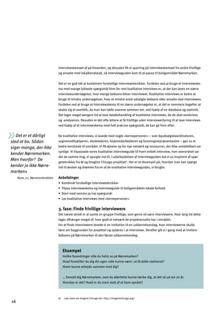 Det er et dårligt
sted at bo. Sådan
siger mange, der ikke
kender Nørremarken.
Men hvorfor? De
kender jo ikke Nørre­
marken«
Rune, 7.c, Nørremarksskolen
interviewskemaet af på hinanden, og desuden ﬁk vi sparring på interviewskemaet fra andre frivillige
og ansatte med lokalkendskab, så interviewguiden kom til at passe til boligområdet Nørremarken.
Det er en god idé at kombinere forskellige interviewteknikker. Fordelen ved at bruge et interviewske­
ma med mange lukkede spørgsmål frem for rent kvalitative interviews er, at der kan laves en større
interviewundersøgelse, hvor mange beboere bliver interviewet. Kvalitative interviews er bedre at
bruge til mindre undersøgelser, hvor et mindre antal udvalgte beboere eller ansatte skal interviewes.
Fordelen ved at bruge et interviewskema til en større undersøgelse er, at det er nemmere bagefter at
skabe sig et overblik, da man kan tælle svarene sammen evt. ved hjælp af en database og statistik.
Det tager meget længere tid at lave databehandling af kvalitative interviews, da de skal renskrives
og analyseres. Desuden er det ofte lettere at få frivillige uden interviewerfaring til at lave interviews
ved hjælp af et interviewskema med helt præcise spørgsmål, de kan gå frem efter.
De kvalitative interviews, vi lavede med nogle »kernepersoner« – som byudvalgskoordinatoren,
sognemedhjælperen, skolelederen, klubmedarbejderen og foreningsrepræsentanten – gav os et
bedre kendskab til området. Vi ﬁk øjnene op for nye netværk og ressourcer, der ikke umiddelbart var
synlige. Vi tilpassede vores kvalitative interviewguide til hvert enkelt interview, men overordnet var
det de samme ting, vi spurgte ind til. I udarbejdelsen af interviewguiden lod vi os inspirere af spør­
geteknikker fra AI og Imagine Chicago projektet6
. Her er et eksempel på, hvordan man kan spørge
ind til ønsker og drømme fra en af de kvalitative interviewguides, vi brugte:
Anbefalinger
œCgeZaf…j^gjkc]dda_]afl]jna]ol]cfacc]j
œLadhYkafl]jna]okc]eYg_afl]jna]o_ma]ladZgda_gejƒ]lkdgcYd]^gj`gd
œKlYjle]f]ee]bY'f]bkh¬j_keƒd
œDYncnYdalYlan]afl]jna]oke]²c]jf]h]jkgf]j±
3. fase: Finde frivillige interviewere
Det næste skridt er at samle en gruppe frivillige, som gerne vil være interviewere. Hvor lang tid dette
tager afhænger meget af, hvor godt et netværk de projektansatte har i området.
For at ﬁnde interviewere lavede vi en invitation til en uddannelsesdag, hvor interviewerne skulle
lære om baggrunden for projektet og oplæres i at interviewe. Derefter gik vi i gang med at invitere
beboere på Nørremarken til den første uddannelsesdag.
Eksempel
Hvilke forandringer ville du helst se på Nørremarken?
Hvad forestiller du dig din egen rolle kunne være i at få dette realiseret?
Hvem kunne arbejde sammen med dig?
… forestil dig Nørremarken, som du allerhelst kunne tænke dig, at det så ud om 20 år.
Hvordan er det? Hvad er du mest stolt af at have opnået?
6) Læs mere om Imagine Chicago her: http://imaginechicago.org/
16
 