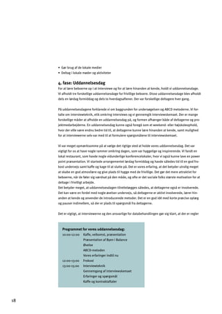 œ?¬jZjm_Y^]dgcYd]e]a]j
œ]dlY_adgcYd]e¬]jg_Yclanal]l]j
4. fase: Uddannelsesdag
For at lære beboerne op i at interviewe og for at lære hinanden at kende, holdt vi uddannelsesdage.
Vi afholdt tre forskellige uddannelsesdage for frivillige beboere. Disse uddannelsesdage blev afholdt
dels en lørdag formiddag og dels to hverdagsaftener. Der var forskellige deltagere hver gang.
På uddannelsesdagene forklarede vi om baggrunden for undersøgelsen og ABCD metoderne. Vi for­
talte om interviewteknik, etik omkring interviews og vi gennemgik interviewskemaet. Der er mange
forskellige måder at afholde en uddannelsesdag på, og formen afhænger både af deltagerne og pro­
jektmedarbejderne. En uddannelsesdag kunne også foregå som et weekend- eller højskoleophold,
hvor der ville være endnu bedre tid til, at deltagerne kunne lære hinanden at kende, samt mulighed
for at interviewerne selv var med til at formulere spørgsmålene til interviewskemaet.
Vi var meget opmærksomme på at vælge det rigtige sted at holde vores uddannelsesdag. Det var
vigtigt for os at have nogle rammer omkring dagen, som var hyggelige og inspirerende. Vi fandt en
lokal restaurant, som havde nogle vidunderlige konferencelokaler, hvor vi også kunne lave en power
point præsentation. Vi startede arrangementet lørdag formiddag og havde således tid til en god fro­
kost undervejs samt kaffe og kage til at slutte på. Det er vores erfaring, at det betyder utrolig meget
at skabe en god atmosfære og give plads til hygge med de frivillige. Det gør det mere attraktivt for
beboerne, når de føler sig værdsat på den måde, og ofte er det sociale folks største motivation for at
deltage i frivilligt arbejde.
Det betyder meget, at uddannelsesdagen tilrettelægges således, at deltagerne også er involverede.
Det kan være en fordel med nogle øvelser undervejs, så deltagerne er aktivt involverede, lærer hin­
anden at kende og anvender de introducerede metoder. Det er en god idé med korte præcise oplæg
og pauser indimellem, så der er plads til spørgsmål fra deltagerne.
Det er vigtigt, at interviewerne og den ansvarlige for databehandlingen gør sig klart, at der er regler
Programmet for vores uddannelsesdag:
10:00-12:00 Kaffe, velkomst, præsentation
Præsentation af Byen i Balance
Øvelse
ABCD-metoden
Vores erfaringer indtil nu
12:00-13:00 Frokost
13:00-15:00 Interviewteknik
Gennemgang af interviewskemaet
Erfaringer og spørgsmål
Kaffe og kontraktaftaler
18
 