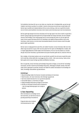 21
I de kvalitative interviews får man en stor viden om, hvad der sker i et boligområde, og man kan gå
i dybden med visioner og ideer for området. I starten af processen kan det være en god måde at få
dannet sig et overblik over lokalområdet på. Det var vores erfaring, at det var en god idé at kombi­
nere et mindre antal kvalitative interviews med et større antal interviews lavet med interviewskema.
Det kan godt tage længere tid at lave interviews end man lige regner med. Det er derfor en god idé at
komme i gang hurtigt og at have god tid til at få gennemført de mange interviews. Da man arbejder
sammen med frivillige, vil de mange gange have en travl hverdag ved siden af, som kan gøre det
svært at lave mange interviews på kort tid. Samtidig er det vigtigt at få gennemført et stort antal
interviews, så der senere er et stort antal interviewede beboere, der kan inviteres med til de opføl­
gende møder og aktiviteter
Det kan være en rigtig god ide at være ﬂere, der støtter hinanden i at lave interviews. Man kan f.eks.
aftale at gå ud sammen to og to. Eller man kan prøve hver for sig for så efterfølgende at mødes. Det
er meget vigtigt løbende at holde møder med interviewerne. Her kan man få snakket om, hvordan
det går med at lave interviews, og interviewerne kan give hinanden gode råd om, hvad der virker etc.
Det er vigtigt, at interviewet opleves som rart og uformelt, og derfor kan det være en god idé at give
tid til small talk, drikke kaffe eller te og hygge sig. Det er derfor - efter vores mening - bedre at lave
færre gode end en masse hurtige og måske overﬂadiske interviews.
Det er en god idé, at lave interviews på forskellige tidspunkter af dagen, så man får fat i forskellige
mennesker, da folk er hjemme på forskellige tidspunkter, afhængigt af arbejde, familie, fritid eller
andet. Det er også godt at overveje, hvordan man både får snakket med beboere fra forskellige om­
råder, forskellige nationaliteter og aldersklasser.
Anbefalinger
œ:]fql^gjkc]dda_]eƒ]jladYlcgee]acgflYcle]Z]Zg]j]ladafl]jna]ok
œKl¬l`afYf]f$fƒjAdYn]jafl]jna]ok]d]j^Yjaf_]jg__g]jƒ
œ?¬j`n]jl]fc]dlafl]jna]olad]fjYjg_m^gje]dghd]n]dk]
œ?]ff]e^¬j`¬b]kl*%+afl]jna]okgeY_]f
œN«d_^gjkc]dda_]lakhmfcl]jhƒY_]fladafl]jna]ok
œ?ƒ]^l]jYlafl]jna]o]]lZj]lmkfalY^Z]Zg]jf]
– giv så mange beboergrupper som muligt en
stemme
6. fase: Opsamling
Efter interviewerne var færdige med at
lave interviews, var det tid til at lave en
grundig opsamling af resultaterne.
Vi gjorde dette ved at indtaste
interviewskemaerne i stati­
 