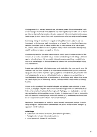 stik programmet SPSS. Her ﬁk vi et overblik over, hvor mange procent af de interviewede der havde
svaret hvad, og vi ﬁk samlet de mere uddybende svar under nogle hovedoverskrifter som for eksem­
pel »Idéer og drømme for Nørremarken«. Desuden analyserede vi de tretten kvalitative interviews, vi
havde optaget på bånd i starten af processen, og sammenholdt dette med de nye beboerinterviews.
Det viste sig, at langt de ﬂeste beboere var glade for at bo på Nørremarken. Ud af de godt 100
interviewede var der kun 7, der sagde det modsatte, og de ﬂeste af dem er siden ﬂyttet fra området.
Beboerne fremhævede typisk de grønne områder, skov og strand, som det de var specielt glade
for, samt det forhold at Nørremarken er tæt på Vejle midtby. Selvom et område har et dårligt image
udadtil, kan beboerne sagtens være glade og tilfredse.
Vi havde spurgt beboerne, om de var interesserede i at deltage i eller organisere aktiviteter på Nør­
remarken. Vi var positivt overraskede over, at mere end to tredjedele gerne ville deltage i aktiviteter,
og at en hel tredjedel gerne ville være med til at lede eller organisere aktiviteter i området. Dette
tyder på, at mange beboere på Nørremarken gerne vil engagere sig i lokalområdet og have kontakt
med andre beboere.
Et andet spørgsmål, vi havde stillet beboerne, var, om de havde viden eller evner, som de gerne ville
undervise i eller give videre til andre, og det havde næsten halvdelen svaret »ja« til. Vi havde også
spurgt, om de kunne tænke sig at lære noget nyt, og det var der tre fjerdedele, der gerne ville. Listen
med forslag og ønsker var lang og indeholdt både kreative og faglige emner, samt aktiviteter af
sportslig karakter. Nogle aktiviteter var populære nok til, at man kunne samle folk om disse. Her var
der i første omgang tale om madlavning, IT-kurser, kreative aktiviteter samt aktiviteter for børn og
forældre.
Vi fandt ud af, at halvdelen af dem vi havde interviewet ikke kendte til nogen foreninger på Nørre­
marken, og mange gav udtryk for, at de savnede informationer og overblik over de fritidstilbud, der
ﬁndes på Nørremarken. Vi satte derfor ﬂere ting i værk. Vi gik i gang med at udarbejde en oversigt
over samtlige faste aktiviteter på Nørremarken. Desuden gik vi videre med at få lavet en hjemmeside,
hvor man samlet kan ﬁnde oplysninger om alt, hvad der rører sig på Nørremarken. De fritidsaktivite­
ter der var størst interesse for, indkaldte vi beboerne til møder om.
Resultaterne af undersøgelsen, er samlet i en rapport, som alle interesserede kan læse. Vi sendte
en opsamling ud til alle interviewede sammen med et brev, hvor vi takkede for deres deltagelse og
oplyste om det videre arbejde.
Anbefalinger
œKcYZgn]jZdacgn]jafl]jna]o%j]kmdlYl]jf]$Zƒ]klYlaklakcg_cnYdalYlanl
œHdYfd«_`ngjYfAYjZ]b]jna]j]e]j]kmdlYl]jf]
œgjeadj]kmdlYl]jf]ladZY_]lad]afl]jna]o]]
23
 