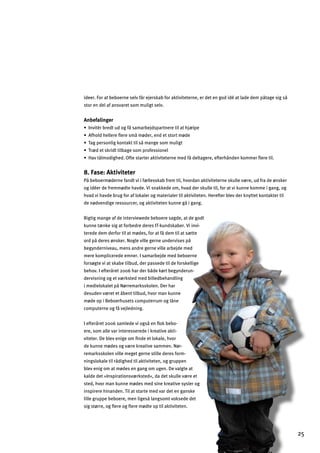 25
ideer. For at beboerne selv får ejerskab for aktiviteterne, er det en god idé at lade dem påtage sig så
stor en del af ansvaret som muligt selv.
Anbefalinger
œAfnal…jZj]lmg_^ƒkYeYjZ]bkhYjlf]j]ladYl`b«dh]
œ9^`gd`]dd]j]È]j]keƒe¬]j$]f]lklgjle¬]
œLY_h]jkgfda_cgflYclladkƒeYf_]kgeemda_l
œLj«]lkcjalladZY_]kgehjg^]kkagf]d
œ@Ynlƒdega_`]G^l]klYjl]jYclanal]l]jf]e]^ƒ]dlY_]j]$]^l]j`ƒf]fcgee]jÈ]j]lad
8. Fase: Aktiviteter
På beboermøderne fandt vi i fællesskab frem til, hvordan aktiviteterne skulle være, ud fra de ønsker
og idéer de fremmødte havde. Vi snakkede om, hvad der skulle til, for at vi kunne komme i gang, og
hvad vi havde brug for af lokaler og materialer til aktiviteten. Herefter blev der knyttet kontakter til
de nødvendige ressourcer, og aktiviteten kunne gå i gang.
Rigtig mange af de interviewede beboere sagde, at de godt
kunne tænke sig at forbedre deres IT-kundskaber. Vi invi­
terede dem derfor til at mødes, for at få dem til at sætte
ord på deres ønsker. Nogle ville gerne undervises på
begynderniveau, mens andre gerne ville arbejde med
mere komplicerede emner. I samarbejde med beboerne
forsøgte vi at skabe tilbud, der passede til de forskellige
behov. I efteråret 2006 har der både kørt begynderun­
dervisning og et værksted med billedbehandling
i medielokalet på Nørremarksskolen. Der har
desuden været et åbent tilbud, hvor man kunne
møde op i Beboerhusets computerrum og låne
computerne og få vejledning.
I efteråret 2006 samlede vi også en ﬂok bebo­
ere, som alle var interesserede i kreative akti­
viteter. De blev enige om ﬁnde et lokale, hvor
de kunne mødes og være kreative sammen. Nør­
remarksskolen ville meget gerne stille deres form­
ningslokale til rådighed til aktiviteten, og gruppen
blev enig om at mødes en gang om ugen. De valgte at
kalde det »Inspirationsværksted«, da det skulle være et
sted, hvor man kunne mødes med sine kreative sysler og
inspirere hinanden. Til at starte med var det en ganske
lille gruppe beboere, men ligeså langsomt voksede det
sig større, og ﬂere og ﬂere mødte op til aktiviteten.
 