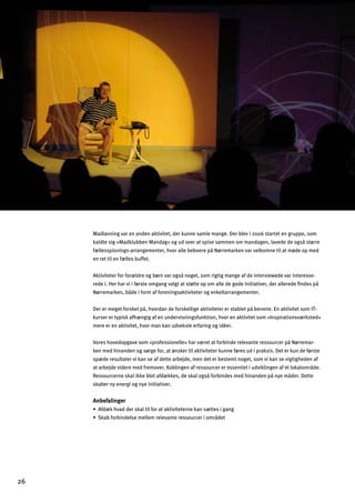Madlavning var en anden aktivitet, der kunne samle mange. Der blev i 2006 startet en gruppe, som
kaldte sig »Madklubben Mandag« og ud over at spise sammen om mandagen, lavede de også større
fællesspisnings-arrangementer, hvor alle beboere på Nørremarken var velkomne til at møde op med
en ret til en fælles buffet.
Aktiviteter for forældre og børn var også noget, som rigtig mange af de interviewede var interesse­
rede i. Her har vi i første omgang valgt at støtte op om alle de gode initiativer, der allerede ﬁndes på
Nørremarken, både i form af foreningsaktiviteter og enkeltarrangementer.
Der er meget forskel på, hvordan de forskellige aktiviteter er stablet på benene. En aktivitet som IT-
kurser er typisk afhængig af en undervisningsfunktion, hvor en aktivitet som »Inspirationsværksted«
mere er en aktivitet, hvor man kan udveksle erfaring og idéer.
Vores hovedopgave som »professionelle« har været at forbinde relevante ressourcer på Nørremar­
ken med hinanden og sørge for, at ønsker til aktiviteter kunne føres ud i praksis. Det er kun de første
spæde resultater vi kan se af dette arbejde, men det er bestemt noget, som vi kan se vigtigheden af
at arbejde videre med fremover. Koblingen af ressourcer er essentiel i udviklingen af et lokalområde.
Ressourcerne skal ikke blot afdækkes, de skal også forbindes med hinanden på nye måder. Dette
skaber ny energi og nye initiativer.
Anbefalinger
œ9^«c`nY]jkcYdlad^gjYlYclanal]l]jf]cYfk«ll]ka_Yf_
œKcYZ^gjZaf]dk]e]dd]ej]d]nYfl]j]kkgmj[]jagejƒ]l
26

 