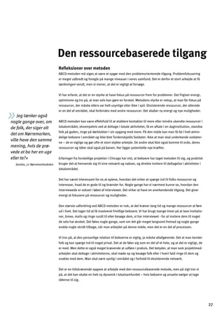 Jeg tænker også
nogle gange over, om
de folk, der siger alt
det om Nørremarken,
ville have den samme
mening, hvis de prø­
vede at bo her en uge
eller to?«
Sandra, 7.c Nørremarksskolen
Den ressourcebaserede tilgang

Reﬂeksioner over metoden
ABCD-metoden må siges at være et opgør med den problemorienterede tilgang. Problemfokusering
er meget udbredt og foregår på mange niveauer i vores samfund. Det er derfor et stort arbejde at få
tænkningen vendt, men vi mener, at det er vigtigt at forsøge.
Vi har erfaret, at det er en styrke at have fokus på ressourcer frem for problemer. Det frigiver energi,
optimisme og tro på, at man selv kan gøre en forskel. Metodens styrke er netop, at man får fokus på
ressourcer, der måske ellers var helt usynlige eller ikke i spil. Eksisterende ressourcer, der allerede
er en del af området, skal forbindes med andre ressourcer. Det skaber ny energi og nye muligheder.
ABCD metoden kan være effektfuld til at etablere kontakter til mere eller mindre ukendte ressourcer i
lokalområdet, eksempelvis ved at deltage i lokale aktiviteter, få en aftale i en daginstitution, standse
folk på gaden, ringe på dørklokker i sin opgang med mere. På den måde kan man få fat i helt almin­
delige beboere i området og ikke blot Tordenskjolds Soldater. Ikke at man skal underkende soldater­
ne – de er vigtige og gør ofte et stort stykke arbejde. De andre skal blot også komme til orde, deres
ressourcer og idéer skal også på banen. Her ligger potentielle nye kræfter.
Erfaringer fra forskellige projekter i Chicago har vist, at beboere har taget metoden til sig, og praktisk
bruger det at henvende sig til sine netværk og naboer, og direkte invitere til deltagelse i aktiviteter i
lokalområdet.
Det har været interessant for os at opleve, hvordan det virker at spørge ind til folks ressourcer og
interesser, hvad de er gode til og brænder for. Nogle gange har vi nærmest kunne se, hvordan den
interviewede er vokset i løbet af interviewet. Det virker at have en anerkendende tilgang. Det giver
energi at fokusere på ressourcer og muligheder.
Den største udfordring ved ABCD metoden er nok, at det kræver lang tid og mange ressourcer at føre
ud i livet. Det tager tid at få involveret frivillige beboere. Vi har brugt mange timer på at lave invitatio­
ner, breve, mails og ringe rundt til eller besøge dem, vi har interviewet - for at invitere dem til noget
de selv har ønsket. Det føles nogle gange, som om det går meget langsomt fremad og nogle gange
endda nogle skridt tilbage, når man arbejder på denne måde, men det er en del af processen.
Vi tror på, at den personlige relation til beboerne er vigtig, ja måske altafgørende. Det at man kender
folk og kan spørge ind til noget privat. Det at de føler sig som en del af et hele, og at det er vigtigt, de
er med. Men dette er også meget krævende at udføre i praksis. Det betyder, at man som projektmed­
arbejder skal deltage i aktiviteterne, skal møde op og besøge folk eller i hvert fald ringe til dem og
snakke med dem. Man skal være synlig i området og i forhold til eksisterende netværk.
Det er en tidskrævende opgave at arbejde med den ressourcebaserede metode, men på sigt tror vi
på, at det kan skabe en helt ny dynamik i lokalsamfundet – hvis beboere og ansatte vælger at tage
idéerne til sig.
27
 