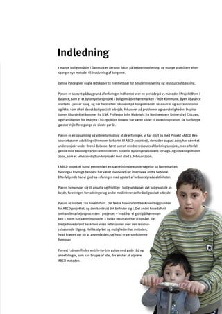 3
iteter.
, det boligsociale ar
ialt arbejde.
river baggrunden
andet hovedafsnit
på Nørremar
. Det
sour
Indledning
I mange boligområder i Danmark er der stor fokus på beboerinvolvering, og mange praktikere efter­
spørger nye metoder til involvering af borgerne.
Denne Pjece giver nogle redskaber til nye metoder for beboerinvolvering og ressourceafdækning.
Pjecen er skrevet på baggrund af erfaringer indhentet over en periode på 15 måneder i Projekt Byen i
Balance, som er et byfornyelsesprojekt i boligområdet Nørremarken i Vejle Kommune. Byen i Balance
startede i januar 2005, og har fra starten fokuseret på boligområdets ressourcer og succeshistorier
og ikke, som ofte i dansk boligsocialt arbejde, fokuseret på problemer og vanskeligheder. Inspira­
tionen til projektet kommer fra USA. Professor John McKnight fra Northwestern University i Chicago,
og Præsidenten for Imagine Chicago Bliss Browne har været kilder til vores inspiration. De har begge
gæstet Vejle ﬂere gange de sidste par år.
Pjecen er en opsamling og videreformidling af de erfaringer, vi har gjort os med Projekt »ABCD Res­
sourcebaseret udvikling« (fremover forkortet til ABCD projektet), der siden august 2005 har været et
underprojekt under Byen i Balance. Først som et mindre ressourceafdækningsprojekt, men efterføl­
gende med bevilling fra Socialministeriets pulje for Byfornyelseslovens forsøgs- og udviklingsmidler
2005, som et selvstændigt underprojekt med start 1. februar 2006.
I ABCD projektet har vi gennemført en større interviewundersøgelse på Nørremarken,
hvor også frivillige beboere har været involveret i at interviewe andre beboere.
Efterfølgende har vi gjort os erfaringer med opstart af beboerstyrede aktiv
Pjecen henvender sig til ansatte og frivillige i boligselskaber
bejde, foreninger, forvaltninger og andre med interesse for boligsoc
Pjecen er inddelt i tre hovedafsnit. Det første hovedafsnit besk
for ABCD projektet, og den kontekst det beﬁnder sig i. Det
omhandler arbejdsprocessen i projektet – hvad har vi gjort
ken – hvem har været involveret – hvilke resultater har vi opnået
tredje hovedafsnit beskriver vores reﬂeksioner over den res
cebaserede tilgang. Hvilke styrker og muligheder har metoden,
hvad kræves der for at anvende den, og hvad er perspektiverne
fremover.
Forrest i pjecen ﬁndes en trin-for-trin guide med gode råd og
anbefalinger, som kan bruges af alle, der ønsker at afprøve
ABCD metoden.
-
-
-
 