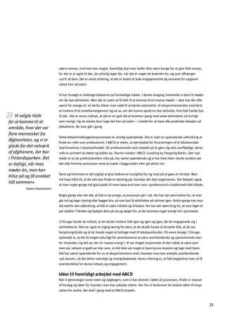 Vi valgte Vejle
for at komme til et
område, hvor der var
ﬂere mennesker fra
Afghanistan, og vi er
glade for det netværk
af afghanere, der bor
i Finlandsparken. Det
er dejligt, når man
møder én, man kan
hilse på og få snakket
lidt sammen«
Yazdan Dawlathazar
større ansvar, end man kan magte. Samtidig skal man heller ikke være bange for at give folk ansvar,
for det er jo også tit der, de virkelig tager fat, når det er noget de brænder for, og som afhænger
100% af dem. Det er vores erfaring, at det er bedst at lade engagementet og ansvaret for opgaven
vokse hen ad vejen.
Vi har forsøgt at inddrage beboerne på forskellige måder. I første omgang inviterede vi dem til møder
om de nye aktiviteter. Men det er svært at få folk til at komme til en masse møder – dem har der ofte
været for mange af, så derfor bliver man nødt til at tænke alternativt. Vi eksperimenterede med først
at invitere til et enkeltarrangement og så se, om der kunne opstå en fast aktivitet, hvis folk havde lyst
til det. Det er vores indtryk, at det er en god idé at komme i gang med selve aktiviteten så hurtigt
som muligt. Og så måske bare tage det hen ad vejen – i stedet for at have alle praktiske detaljer ud­
debatteret, før man går i gang.
Selve beboerinddragelsesprocessen er utrolig spændende. Det er især en spændende udfordring at
ﬁnde sin rolle som professionel. I ABCD er ideen, at ejerskabet for forandringen af et lokalområde
skal forankres i lokalsamfundet. De professionelle skal arbejde på at gøre sig selv overﬂødige, deres
rolle er primært at støtte og bakke op. Teorien kaldes i ABCD »Leading by Stepping Back«. Den nye
måde at se de professionelles rolle på, har været spændende og vi har hele tiden skulle vurdere om
det ville fremme processen mest at træde i baggrunden eller gå aktivt ind.
Først og fremmest er det vigtigt at give beboerne mulighed for og mod på at gøre en forskel. Man
må have tillid til, at de selv kan ﬁnde en løsning på, hvordan det skal organiseres. Det betyder også,
at man nogle gange må give plads til mere kaos end man som »professionel« traditionelt ville tillade.
Nogle gange sker der det, at folk er så uenige, at processen går i stå. Her kan der være behov for, at man
går ind og tager styring eller bygger bro, så man kan få aktiviteten på skinner igen. Andre gange kan man
stå overfor den udfordring, at folk er uden initiativ og virkelyst. Her kan der være brug for, at man tager et
par stykker i hånden og hjælper dem på vej og sørger for, at der kommer noget energi ind i processen.
I Chicago havde de erfaret, at de skulle invitere folk igen og igen og igen, før de engagerede sig i
aktiviteterne. Det var også en vigtig læring for dem, at de skulle huske at fortælle folk, at de var
betydningsfulde og at de havde noget at bidrage med til lokalsamfundet. På vores besøg i Chicago
oplevede vi, at det lå meget naturligt for amerikanerne at være anerkendende og opmuntrende over­
for hinanden, og det var der en masse energi i. Vi var meget inspirerede af den måde at være sam­
men på, selvom vi godt var klar over, at det ikke var noget vi bare kunne kopiere og tage med hjem.
Det har været spændende for os at eksperimentere med, hvordan man kan arbejde anerkendende
»på dansk«, så det bliver naturligt og energiskabende. Vores erfaring er, at folk begejstres over at få
anerkendelse for deres indsats og engagement.
Idéer til fremtidigt arbejdet med ABCD
Når vi gennemgår vores noter og dagbogen, som vi har skrevet i løbet af processen, ﬁnder vi masser
af forslag og idéer til, hvordan man kan arbejde videre. Her har vi beskrevet de bedste idéer til inspi­
ration for andre, der skal i gang med et ABCD projekt.
31
 