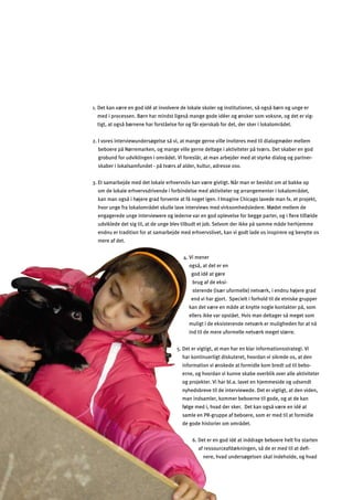 32
1. Det kan være en god idé at involvere de lokale skoler og institutioner, så også børn og unge er
med i processen. Børn har mindst ligeså mange gode idéer og ønsker som voksne, og det er vig­
tigt, at også børnene har forståelse for og får ejerskab for det, der sker i lokalområdet.
2. I vores interviewundersøgelse så vi, at mange gerne ville inviteres med til dialogmøder mellem
beboere på Nørremarken, og mange ville gerne deltage i aktiviteter på tværs. Det skaber en god
grobund for udviklingen i området. Vi foreslår, at man arbejder med at styrke dialog og partner­
skaber i lokalsamfundet - på tværs af alder, kultur, adresse osv.
3. Et samarbejde med det lokale erhvervsliv kan være givtigt. Når man er bevidst om at bakke op
om de lokale erhvervsdrivende i forbindelse med aktiviteter og arrangementer i lokalområdet,
kan man også i højere grad forvente at få noget igen. I Imagine Chicago lavede man fx. et projekt,
hvor unge fra lokalområdet skulle lave interviews med virksomhedsledere. Mødet mellem de
engagerede unge interviewere og lederne var en god oplevelse for begge parter, og i ﬂere tilfælde
udviklede det sig til, at de unge blev tilbudt et job. Selvom der ikke på samme måde herhjemme
endnu er tradition for at samarbejde med erhvervslivet, kan vi godt lade os inspirere og benytte os
mere af det.
sterende (især uformelle) netværk, i endnu højere grad
end vi har gjort. Specielt i forhold til de etniske grupper
kan det være en måde at knytte nogle kontakter på, som
ellers ikke var opstået. Hvis man deltager så meget som
muligt i de eksisterende netværk er muligheden for at nå
ind til de mere uformelle netværk meget større.
5. Det er vigtigt, at man har en klar informationsstrategi. Vi
har kontinuerligt diskuteret, hvordan vi sikrede os, at den
information vi ønskede at formidle kom bredt ud til bebo­
erne, og hvordan vi kunne skabe overblik over alle aktiviteter
og projekter. Vi har bl.a. lavet en hjemmeside og udsendt
nyhedsbreve til de interviewede. Det er vigtigt, at den viden,
man indsamler, kommer beboerne til gode, og at de kan
følge med i, hvad der sker. Det kan også være en idé at
samle en PR-gruppe af beboere, som er med til at formidle
6. Det er en god idé at inddrage beboere helt fra starten
af ressourceafdækningen, så de er med til at deﬁ­
nere, hvad undersøgelsen skal indeholde, og hvad
4. Vi mener
også, at det er en
god idé at gøre
brug af de eksi-
de gode historier om området.
 