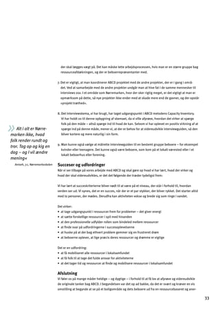 Alt i alt er Nørre­
marken ikke, hvad
folk render rundt og
tror. Tag op og kig en
dag – og I vil ændre
mening«
Aniseh, 7.c, Nørremarksskolen
der skal lægges vægt på. Det kan måske lette arbejdsprocessen, hvis man er en større gruppe bag
ressourceafdækningen, og der er beboerrepræsentanter med.
7. Det er vigtigt, at man koordinerer ABCD projektet med de andre projekter, der er i gang i områ­
det. Ved at samarbejde med de andre projekter undgår man at hive fat i de samme mennesker til
interviews osv. I et område som Nørremarken, hvor der sker rigtig meget, er det vigtigt at man er
opmærksom på dette, så nye projekter ikke ender med at skade mere end de gavner, og der opstår
»projekt træthed«.
8. Det interviewskema, vi har brugt, har taget udgangspunkt i ABCD metodens Capacity Inventory.
Vi har holdt os til denne opbygning af skemaet, da vi ville afprøve, hvordan det virker at spørge
folk på den måde – altså spørge ind til hvad de kan. Selvom vi har oplevet en positiv virkning af at
spørge ind på denne måde, mener vi, at der er behov for at videreudvikle interviewguiden, så den
bliver kortere og mere naturlig i sin form.
9. Man kunne også vælge at målrette interviewguiden til en bestemt gruppe beboere – for eksempel
kvinder eller teenagere. Det kunne også være beboere, som kom på et lokalt værested eller i et
lokalt beboerhus eller forening.
Succeser og udfordringer
Når vi ser tilbage på vores arbejde med ABCD og skal gøre op hvad vi har lært, hvad der virker og
hvad der skal videreudvikles, er det det følgende der træder tydeligst frem:
Vi har lært at succeskriterierne bliver nødt til at være på et niveau, der står i forhold til, hvordan
verden ser ud. Vi synes, det er en succes, når der er et par stykker, der bliver rykket. Det starter altid
med to personer, der mødes. Derudfra kan aktiviteten vokse og brede sig som ringe i vandet.
Det virker:
œYllY_]m_Yf_khmfclaj]kkgmj[]j^j]e^gjhjgZd]e]jº]l_an]j]f]j_a
œYlk«ll]^gjkc]dda_]j]kkgmj[]jakhade]`afYf]f
œYl]fhjg^]kkagf]dd]m^qd]jjgdd]fkgeZaf]d]e]dd]ej]kkgmj[]j
œYlÇf]knYjhƒm^gjjaf_]jf]akm[[]kghd]n]dk]jf]
œYl`mkc]hƒYl]jZY_]l`n]jlhjgZd]e_]ee]jka_]f^jmklj]j]lj¬e
œYlZ]Zg]jf]ghd]n]j$Ylda_]hj«[ak]j]kj]kkgmj[]jg_j¬ee]]jna_la_]
Det er en udfordring:
œYl^ƒegZadak]j]lYdd]j]kkgmj[]jadgcYdkYe^mf]l
œYl^ƒ^gdcladYllY_]]l^md]YfknYj^gjYclanal]l]jf]
œYl]llY_]jlag_j]kkgmj[]jYlÇf]g_egZadak]j]j]kkgmj[]jadgcYdkYe^mf]l
Afslutning
Vi føler os på mange måder heldige – og dygtige – i forhold til at få lov at afprøve og videreudvikle
de originale tanker bag ABCD. I begyndelsen var det op ad bakke, da det er svært og kræver en vis
omstilling at begynde at se på et boligområde og dets beboere ud fra en ressourcebaseret og aner­
33
 