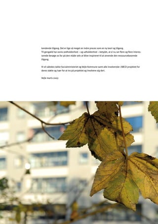 34
kendende tilgang. Det er lige så meget en indre proces som en ny teori og tilgang.

Til gengæld har vores vedholdenhed – og udholdenhed – betydet, at vi nu ser ﬂere og ﬂere interes­

serede besøge os for på den måde selv at blive inspireret til at anvende den ressourcebaserede 

tilgang.

Vi vil således takke Socialministeriet og Vejle Kommune samt alle involverede i ABCD projektet for 

deres støtte og især for at tro på projektet og involvere sig deri.

Vejle marts 2007.

 