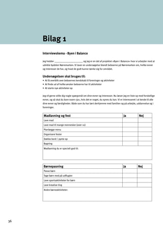 Bilag 1
Interviewskema - Byen i Balance
Jeg hedder _______________________ og jeg er en del af projektet »Byen i Balance« hvor vi arbejder med at
udvikle bydelen Nørremarken. Vi laver en undersøgelse blandt beboerne på Nørremarken om, hvilke evner
og interesser de har, og hvad de godt kunne tænke sig for området.
Undersøgelsen skal bruges til:
œ9l^ƒgn]jZdacgn]jZ]Zg]jf]kc]fkcYZlad^gj]faf_]jg_Yclanal]l]j
œ9lÇf]mY^`nadc]¬fkc]jZ]Zg]jf]`YjladYclanal]l]j
œ9lklYjl]fq]Yclanal]l]jgh
Jeg vil gerne stille dig nogle spørgsmål om dine evner og interesser. Nu læser jeg en liste op med forskellige
evner, og så skal du bare svare »ja«, hvis det er noget, du synes du kan. Vi er interesseret i at kende til alle
dine evner og færdigheder. Både som du har lært derhjemme med familien og på arbejde, uddannelse og i
foreninger.
Madlavning og fest Ja Nej
Lave mad
Lave mad til mange mennesker (over 10)
Planlægge menu
Organisere fester
Dække bord / pynte op
Bagning
Madlavning du er specielt god til:
Børnepasning Ja Nej
Passe børn
Tage børn med på udﬂugter
Lave sportsaktiviteter for børn
Lave kreative ting
Andre børneaktiviteter:
36
 