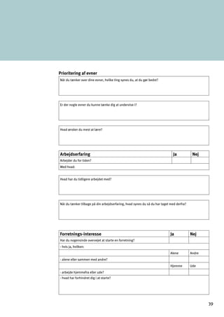 Prioritering af evner

Når du tænker over dine evner, hvilke ting synes du, at du gør bedst?
Er der nogle evner du kunne tænke dig at undervise i?
Hvad ønsker du mest at lære?
Arbejdserfaring Ja Nej
Arbejder du for tiden?
Med hvad:
Hvad har du tidligere arbejdet med?
Når du tænker tilbage på din arbejdserfaring, hvad synes du så du har taget med derfra?
Forretnings-interesse Ja Nej
Har du nogensinde overvejet at starte en forretning?
- hvis ja, hvilken:
Alene Andre
- alene eller sammen med andre?
Hjemme Ude
- arbejde hjemmefra eller ude?
- hvad har forhindret dig i at starte?
39
 