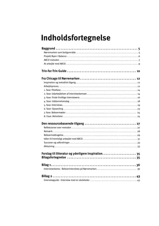 Indholdsfortegnelse
Baggrund . . . . . . . . . . . . . . . . . . . . . . . . . . . . . . . . . . . . . . . . . . . . . . . . . . . 5 

Nørremarken som boligområde. . . . . . . . . . . . . . . . . . . . . . . . . . . . . . . . . . . . . . . . . . . . . . . . . . . .5 

Projekt Byen i Balance . . . . . . . . . . . . . . . . . . . . . . . . . . . . . . . . . . . . . . . . . . . . . . . . . . . . . . . . . . .6 

ABCD metoden . . . . . . . . . . . . . . . . . . . . . . . . . . . . . . . . . . . . . . . . . . . . . . . . . . . . . . . . . . . . . . . . .7 

At arbejde med ABCD . . . . . . . . . . . . . . . . . . . . . . . . . . . . . . . . . . . . . . . . . . . . . . . . . . . . . . . . . . . .9 

Trin-for-Trin Guide . . . . . . . . . . . . . . . . . . . . . . . . . . . . . . . . . . . . . . . . . . . 10 

Fra Chicago til Nørremarken . . . . . . . . . . . . . . . . . . . . . . . . . . . . . . . . . . . 12 

Inspiration og metodisk tilgang. . . . . . . . . . . . . . . . . . . . . . . . . . . . . . . . . . . . . . . . . . . . . . . . . . .12 

Arbejdsproces. . . . . . . . . . . . . . . . . . . . . . . . . . . . . . . . . . . . . . . . . . . . . . . . . . . . . . . . . . . . . . . . .12 

1. fase: Pilotfase . . . . . . . . . . . . . . . . . . . . . . . . . . . . . . . . . . . . . . . . . . . . . . . . . . . . . . . . . . . . . . .14 

2. fase: Udarbejdelsen af interviewskemaet. . . . . . . . . . . . . . . . . . . . . . . . . . . . . . . . . . . . . . . . . . . .14 

3. fase: Finde frivillige interviewere. . . . . . . . . . . . . . . . . . . . . . . . . . . . . . . . . . . . . . . . . . . . . . . .16 

4. fase: Uddannelsesdag . . . . . . . . . . . . . . . . . . . . . . . . . . . . . . . . . . . . . . . . . . . . . . . . . . . . . . . .18 

5. fase: Interviews. . . . . . . . . . . . . . . . . . . . . . . . . . . . . . . . . . . . . . . . . . . . . . . . . . . . . . . . . . . . . .19 

6. fase: Opsamling . . . . . . . . . . . . . . . . . . . . . . . . . . . . . . . . . . . . . . . . . . . . . . . . . . . . . . . . . . . . .23 

7. fase: Beboermøder . . . . . . . . . . . . . . . . . . . . . . . . . . . . . . . . . . . . . . . . . . . . . . . . . . . . . . . . . . 24 

8. Fase: Aktiviteter . . . . . . . . . . . . . . . . . . . . . . . . . . . . . . . . . . . . . . . . . . . . . . . . . . . . . . . . . . . . .25 

Den ressourcebaserede tilgang . . . . . . . . . . . . . . . . . . . . . . . . . . . . . . . . 27 

Reﬂeksioner over metoden . . . . . . . . . . . . . . . . . . . . . . . . . . . . . . . . . . . . . . . . . . . . . . . . . . . . . .27 

Netværk. . . . . . . . . . . . . . . . . . . . . . . . . . . . . . . . . . . . . . . . . . . . . . . . . . . . . . . . . . . . . . . . . . . . . 28 

Beboerinddragelse. . . . . . . . . . . . . . . . . . . . . . . . . . . . . . . . . . . . . . . . . . . . . . . . . . . . . . . . . . . . .29 

Idéer til fremtidigt arbejdet med ABCD . . . . . . . . . . . . . . . . . . . . . . . . . . . . . . . . . . . . . . . . . . . . .31 

Succeser og udfordringer. . . . . . . . . . . . . . . . . . . . . . . . . . . . . . . . . . . . . . . . . . . . . . . . . . . . . . . .33 

Afslutning . . . . . . . . . . . . . . . . . . . . . . . . . . . . . . . . . . . . . . . . . . . . . . . . . . . . . . . . . . . . . . . . . . . .33 

Forslag til litteratur og yderligere inspiration. . . . . . . . . . . . . . . . . . . . . 35 

Bilagsfortegnelse . . . . . . . . . . . . . . . . . . . . . . . . . . . . . . . . . . . . . . . . . . . 35 

Bilag 1. . . . . . . . . . . . . . . . . . . . . . . . . . . . . . . . . . . . . . . . . . . . . . . . . . . . . 36 

Interviewskema - Beboerinterviews på Nørremarken. . . . . . . . . . . . . . . . . . . . . . . . . . . . . . . . . 36 

Billag 2 . . . . . . . . . . . . . . . . . . . . . . . . . . . . . . . . . . . . . . . . . . . . . . . . . . . . 43 

Interviewguide - Interview med en skoleleder . . . . . . . . . . . . . . . . . . . . . . . . . . . . . . . . . . . . . . .43 

 