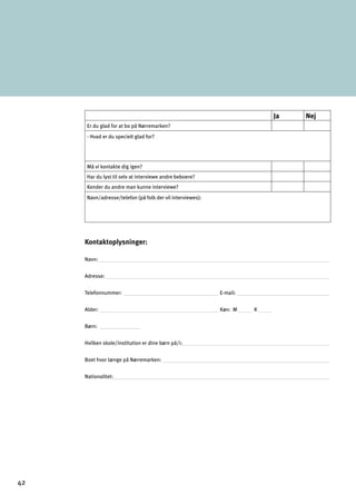 Ja Nej
Er du glad for at bo på Nørremarken?
- Hvad er du specielt glad for?
Må vi kontakte dig igen?
Har du lyst til selv at interviewe andre beboere?
Kender du andre man kunne interviewe?
Navn/adresse/telefon (på folk der vil interviewes):
Kontaktoplysninger:
Navn:
Adresse:
Telefonnummer: E-mail:
Alder: Køn: M K
Børn:

Hvilken skole/institution er dine børn på/i:

Boet hvor længe på Nørremarken: 

Nationalitet:

42
 