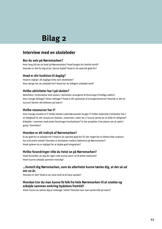Bilag 2
Interview med en skoleleder
Bor du selv på Nørremarken?
Hvor lang tid har du boet på Nørremarken? Hvad bragte din familie hertil?
Hvordan er det for dig at bo i denne bydel? Hvad er du specielt glad for?
Hvad er din funktion til daglig?
Hvad er vigtigt i dit daglige virke som skoleleder?

Hvor længe har du arbejdet her? Hvad har du tidligere arbejdet med?

Hvilke aktiviteter har I på skolen?
Aktiviteter i forbindelse med skolen/ aktiviteter arrangeret af foreninger/frivillige udefra? 

Hvor mange deltager? Hvem deltager? Hvad er din oplevelse af arrangementerne? Hvornår er det en 

succes? Samler det beboere på tværs?

Hvilke ressourcer har I?
Hvor mange ansatte er I? Hvilke lokaler/udendørsarealer bruger I? Hvilke materialer/redskaber har I
til rådighed? Er der ressourcer (lokaler, materialer, viden etc.) I kunne tænke jer at stille til rådighed?
Arbejder I sammen med andre foreninger/institutioner? Er der projekter I har planer om at sætte i
gang i fremtiden?
Hvordan er dit indtryk af Nørremarken?
Er du glad for at arbejde her? Hvad er du specielt glad for? Er der noget der er lettere eller sværere 

her end andre steder? Hvordan er kontakten mellem beboerne på Nørremarken?

Hvad oplever du er vigtigst for at skabe god integration?

Hvilke forandringer ville du helst se på Nørremarken?
Hvad forestiller du dig din egen rolle kunne være i at få dette realiseret?
Hvem kunne arbejde sammen med dig?
…forestil dig Nørremarken, som du allerhelst kunne tænke dig, at det så ud
om 20 år.
Hvordan er det? Hvad er du mest stolt af at have opnået?
Hvordan tror du man kunne få folk fra hele Nørremarken til at snakke og
arbejde sammen omkring bydelens fremtid?
Hvem kunne du tænke dig at inddrage i dette? Hvordan kan man samle folk på tværs?
43
 