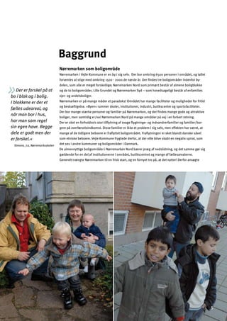 Der er forskel på at
bo i blok og i bolig.
I blokkene er der et
fælles udeareal, og
når man bor i hus,
har man som regel
sin egen have. Begge
dele er godt men der
er forskel.«
Simone, 7.a, Nørremarksskolen
Baggrund
Nørremarken som boligområde
Nørremarken i Vejle Kommune er en by i sig selv. Der bor omkring 6500 personer i området, og tallet
forventes at stige med omkring 1500 - 2000 de næste år. Der ﬁndes tre boligområder indenfor by­
delen, som alle er meget forskellige; Nørremarken Nord som primært består af almene boligblokke
og de to boligområder, Lille Grundet og Nørremarken Syd – som hovedsageligt består af enfamilies
ejer- og andelsboliger.
Nørremarken er på mange måder et paradoks! Området har mange faciliteter og muligheder for fritid
og beskæftigelse. »Byen« rummer skoler, institutioner, industri, butikscenter og sportsfaciliteter.
Der bor mange stærke personer og familier på Nørremarken, og der ﬁndes mange gode og attraktive
boliger, men samtidig er/var Nørremarken Nord på mange områder på vej i en forkert retning.
Der er sket en forholdsvis stor tilﬂytning af svage ﬂygtninge- og indvandrerfamilier og familier/bor­
gere på overførselsindkomst. Disse familier er ikke et problem i sig selv, men effekten har været, at
mange af de tidligere beboere er fraﬂyttet boligområdet. Fraﬂytningen er sket blandt danske såvel
som etniske beboere. Vejle Kommune frygtede derfor, at der ville blive skabt en negativ spiral, som
det ses i andre kommuner og boligområder i Danmark.
De almennyttige boligområder i Nørremarken Nord bærer præg af nedslidning, og det samme gør sig
gældende for en del af institutionerne i området, butikscentret og mange af fællesarealerne.
Generelt trængte Nørremarken til en frisk start, og en fornyet tro på, at det nytter! Derfor ansøgte
5
 