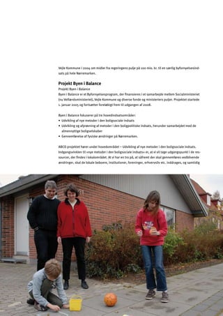 Vejle Kommune i 2004 om midler fra regeringens pulje på 100 mio. kr. til en særlig byfornyelsesind­
sats på hele Nørremarken.
Projekt Byen i Balance
Projekt Byen i Balance
Byen i Balance er et Byfornyelsesprogram, der ﬁnansieres i et samarbejde mellem Socialministeriet
(nu Velfærdsministeriet), Vejle Kommune og diverse fonde og ministeriers puljer. Projektet startede
1. januar 2005 og fortsætter foreløbigt frem til udgangen af 2008.
Byen i Balance fokuserer på tre hovedindsatsområder:
œMnacdaf_Y^fq]e]lg]ja]fZgda_kg[aYd]afkYlk
œMnacdaf_g_Y^hj¬nfaf_Y^e]lg]ja]fZgda_hgdalakc]afkYlk$`]jmf]jkYeYjZ]b]le]]
almennyttige boligselskaber
œ?]ff]e^¬j]dk]Y^^qkakc]«fjaf_]jhƒF¬jj]eYjc]f
ABCD projektet hører under hovedområdet – Udvikling af nye metoder i den boligsociale indsats.
Indgangsvinklen til »nye metoder i den boligsociale indsats« er, at vi vil tage udgangspunkt i de res­
sourcer, der ﬁndes i lokalområdet. At vi har en tro på, at såfremt der skal gennemføres vedblivende
ændringer, skal de lokale beboere, institutioner, foreninger, erhvervsliv etc. inddrages, og samtidig
 