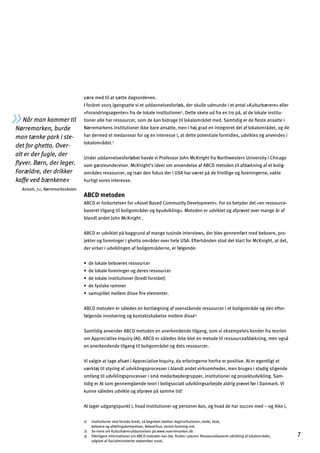 Når man kommer til
Nørremarken, burde
man tænke park i ste­
det for ghetto. Over­
alt er der fugle, der
ﬂyver. Børn, der leger.
Forældre, der drikker
kaffe ved bænkene«
Aniseh, 7.c, Nørremarksskolen
være med til at sætte dagsordenen.
I foråret 2005 igangsatte vi et uddannelsesforløb, der skulle udmunde i et antal »Kulturbærere« eller
»Forandringsagenter« fra de lokale institutioner1
. Dette skete ud fra en tro på, at de lokale institu­
tioner alle har ressourcer, som de kan bidrage til lokalområdet med. Samtidig er de ﬂeste ansatte i
Nørremarkens institutioner ikke bare ansatte, men i høj grad en integreret del af lokalområdet, og de
har dermed et medansvar for og en interesse i, at dette potentiale formidles, udvikles og anvendes i
lokalområdet.2
Under uddannelsesforløbet havde vi Professor John McKnight fra Northwestern University i Chicago
som gæsteunderviser. McKnight’s ideer om anvendelse af ABCD metoden til afdækning af et bolig­
områdes ressourcer, og især den fokus der i USA har været på de frivillige og foreningerne, vakte
hurtigt vores interesse.
ABCD metoden
ABCD er forkortelsen for »Asset Based Community Development«. For os betyder det »en ressource­
baseret tilgang til boligområder og byudvikling«. Metoden er udviklet og afprøvet over mange år af
blandt andet John McKnight .
ABCD er udviklet på baggrund af mange tusinde interviews, der blev gennemført med beboere, pro­
jekter og foreninger i ghetto områder over hele USA. Efterhånden stod det klart for McKnight, at det,
der virker i udviklingen af boligområderne, er følgende:
œ]dgcYd]Z]Zg]j]kj]kkgmj[]j
œ]dgcYd]^gj]faf_]jg_]j]kj]kkgmj[]j
œ]dgcYd]afklalmlagf]j Zj]l^gjklƒ]l!
œ]^qkakc]jYee]j
œkYekhadd]le]dd]eakk]Çj]]d]e]fl]j
ABCD metoden er således en kortlægning af ovenstående ressourcer i et boligområde og den efter­
følgende involvering og kontaktskabelse mellem disse3.
Samtidig anvender ABCD metoden en anerkendende tilgang, som vi eksempelvis kender fra teorien
om Appreciative Inquiry (AI). ABCD er således ikke blot en metode til ressourceafdækning, men også
en anerkendende tilgang til boligområdet og dets ressourcer.
Vi valgte at tage afsæt i Appreciative Inquiry, da erfaringerne herfra er positive. AI er egentligt et
værktøj til styring af udviklingsprocesser i blandt andet virksomheder, men bruges i stadig stigende
omfang til udviklingsprocesser i små medarbejdergrupper, institutioner og projektudvikling. Sam­
tidig er AI som gennemgående teori i boligsocialt udviklingsarbejde aldrig prøvet før i Danmark. Vi
kunne således udvikle og afprøve på samme tid!
AI tager udgangspunkt i, hvad institutioner og personer kan, og hvad de har succes med – og ikke i,
1) Institutioner skal forstås bredt, så begrebet dækker daginstitutioner, skole, klub,
beboere og afdelingsbestyrelser, Beboerhus, etnisk forening mm.
2)
3)
Se mere om Kulturbæreruddannelsen på www.noerremarken.dk
Yderligere informationer om ABCD metoden kan bla. ﬁndes i pjecen: Ressourcebaseret udvikling af lokalområder, 7
udgivet af Socialministeriet september 2006.
 