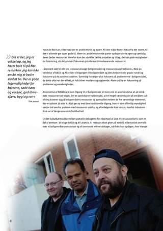 8
over et boligområdes ressourcer og vil overraske enhver deltager, når han/hun opdager, hvor mange
Det er her, jeg er
vokset op, og jeg
hører bare til på Nør­
remarken. Jeg kan ikke
ønske mig et bedre
sted at bo. Der er gode
legemuligheder for
børnene, søde børn
og voksne, god atmo­
sfære, trygt og rart«
Tine Jensen
hvad de ikke kan, eller hvad der er problemfyldt og svært. På den måde ﬂyttes fokus fra det svære, til
det vi allerede gør og er gode til. Ideen er, at de involverede parter opdager deres egne og samtidig
deres fælles ressourcer. Herefter kan der udvikles fælles projekter og tiltag, der har gode muligheder
for forankring, da der primært fokuseres på allerede tilstedeværende ressourcer.
I Danmark taler vi ofte om »ressourcesvage boligområder og ressourcesvage beboere«. Med an­
vendelse af ABCD og AI vender vi tilgangen til boligområdet og dets beboere 180 grader rundt og
fokuserer på de positive aspekter. Samtidig fravælger vi at fokusere på problemerne i boligområdet,
da dette ofte har den effekt, at folk bliver modløse og opgivende. Alene ud fra en fokusering på
problemer og vanskeligheder.
Anvendelse af ABCD og AI som tilgang til et boligområde er mere end en anerkendelse af, at områ­
dets ressourcer kan noget. Det er samtidig en holdning til, at en meget væsentlig del af områdets ud­
vikling baserer sig på boligområdets ressourcer og samspillet mellem de ﬁre væsentlige elementer,
der er oplistet på side 6. At vi gør op med den traditionelle tilgang, hvor vi som offentlig myndighed
sætter ind overfor problem med ressourcer udefra, og efterfølgende ikke forstår, hvorfor indsatsen
ikke var af længerevarende holdbarhed.
Under Kulturbæreruddannelsen prøvede deltagerne for eksempel at lave et »ressourcekort« som en
del af øvelsen i at bruge ABCD og AI i praksis. Et ressourcekort giver på kort tid et fantastisk overblik
 