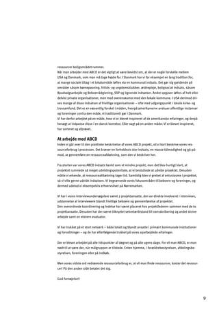 ressourcer boligområdet rummer.
Når man arbejder med ABCD er det vigtigt at være bevidst om, at der er nogle forskelle mellem
USA og Danmark, som man må tage højde for. I Danmark har vi for eksempel en lang tradition for,
at mange sociale tiltag i et lokalområde løftes via en kommunal indsats. Det gør sig gældende på
områder såsom børnepasning, fritids- og ungdomsklubber, ældrepleje, boligsocial indsats, såsom
Byudvalgsarbejde og Beboerrådgivning, SSP og lignende indsatser. Andre opgaver løftes af helt eller
delvist private organisationer, men med overenskomst med den lokale kommune. I USA derimod dri­
ves mange af disse indsatser af frivillige organisationer – ofte med udgangspunkt i lokale kirke- og
trossamfund. Det er en væsentlig forskel i måden, hvorpå amerikanerne anskuer offentlige instanser
og foreninger contra den måde, vi traditionelt gør i Danmark.
Vi har derfor arbejdet på en måde, hvor vi er blevet inspireret af de amerikanske erfaringer, og derpå
forsøgt at indpasse disse i en dansk kontekst. Eller sagt på en anden måde: Vi er blevet inspireret,
har sorteret og afprøvet.
At arbejde med ABCD
Inden vi går over til den praktiske beskrivelse af vores ABCD projekt, vil vi kort beskrive vores res­
sourceforbrug i processen. Det kræver en forholdsvis stor indsats, en masse tålmodighed og gå-på­
mod, at gennemføre en ressourceafdækning, som den vi beskriver her.
Fra starten var vores ABCD indsats tænkt som et mindre projekt, men det blev hurtigt klart, at
projektet rummede så meget udviklingspotentiale, at vi besluttede at udvide projektet. Desuden
måtte vi erkende, at ressourceafdækning tager tid. Samtidig blev vi grebet af entusiasme i projektet,
så vi ville gerne udvide indsatsen. Vi begrænsede vores fokusområder til beboere og foreninger, og
dermed udelod vi eksempelvis erhvervslivet på Nørremarken.
Vi har i vores interviewundersøgelser været 2 projektansatte, der var direkte involveret i interviews,
uddannelse af interviewere blandt frivillige beboere og gennemførelse af projektet.
Den overordnede koordinering og ledelse har været placeret hos projektlederen sammen med de to
projektansatte. Desuden har der været tilknyttet sekretærbistand til transskribering og andet skrive­
arbejde samt en ekstern evaluator.
Vi har trukket på et stort netværk – både lokalt og blandt ansatte i primært kommunale institutioner
og forvaltninger – og de har efterfølgende trukket på vores oparbejdede erfaringer.
Der er blevet arbejdet på alle tidspunkter af døgnet og på alle ugens dage. For vil man ABCD, er man
nødt til at være der, når målgruppen er tilstede. Enten hjemme, i forældrebestyrelsen, afdelingsbe­
styrelsen, foreningen eller på indkøb.
Men vores sidste ord vedrørende ressourceforbrug er, at vil man ﬁnde ressourcer, koster det ressour­
cer! På den anden side betaler det sig.
God fornøjelse!!
9
 