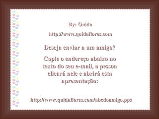 By: Quida http://www.quidaflores.com Deseja enviar a um amigo? Copie o endereço abaixo no texto do seu e-mail, a pessoa clicará nele e abrirá esta apresentação: http://www.quidaflores.com/abcdoamigo.pps 