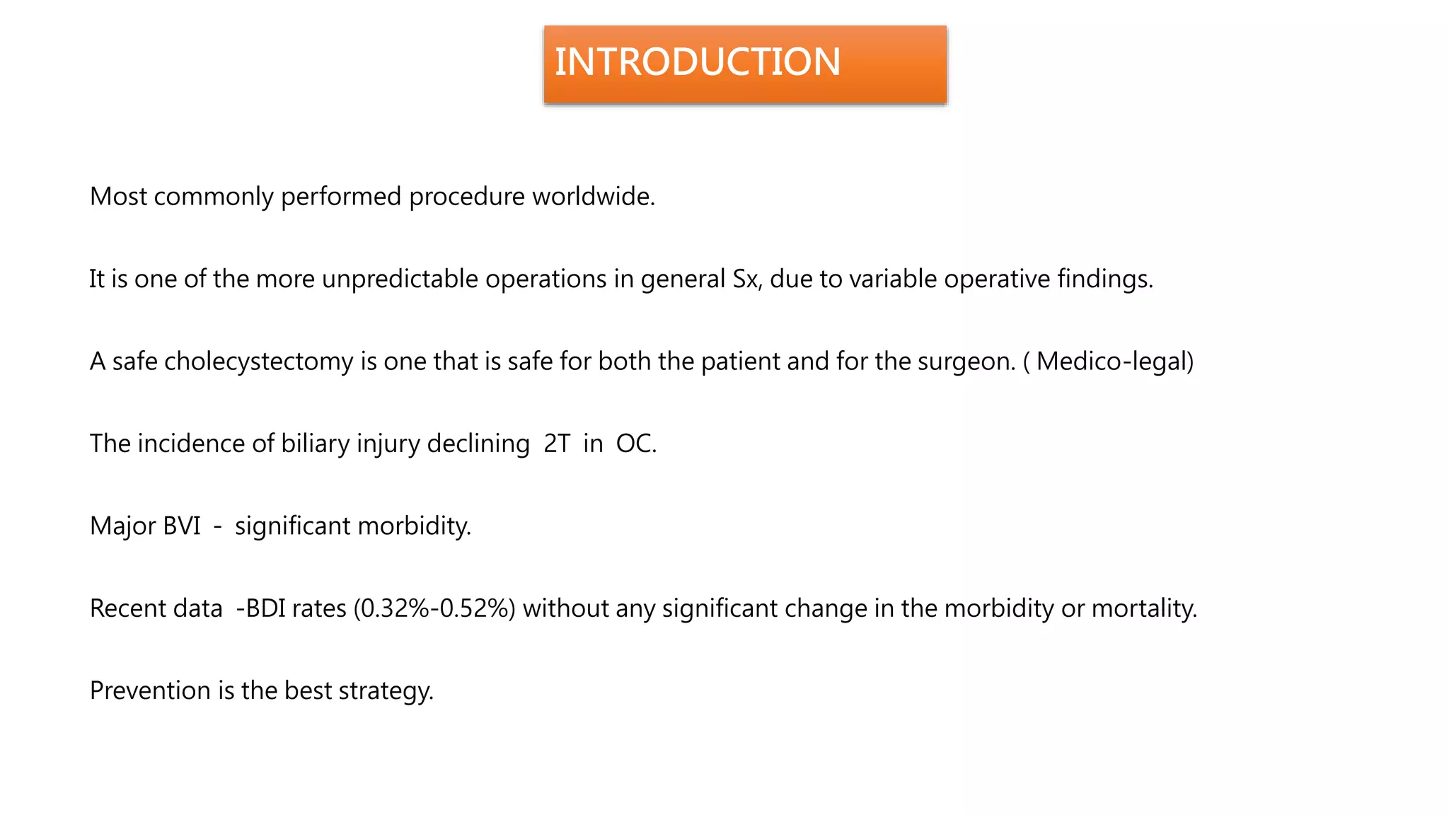 INTRODUCTION
Most commonly performed procedure worldwide.
It is one of the more unpredictable operations in general Sx, due to variable operative findings.
A safe cholecystectomy is one that is safe for both the patient and for the surgeon. ( Medico-legal)
The incidence of biliary injury declining 2T in OC.
Major BVI - significant morbidity.
Recent data -BDI rates (0.32%-0.52%) without any significant change in the morbidity or mortality.
Prevention is the best strategy.
 