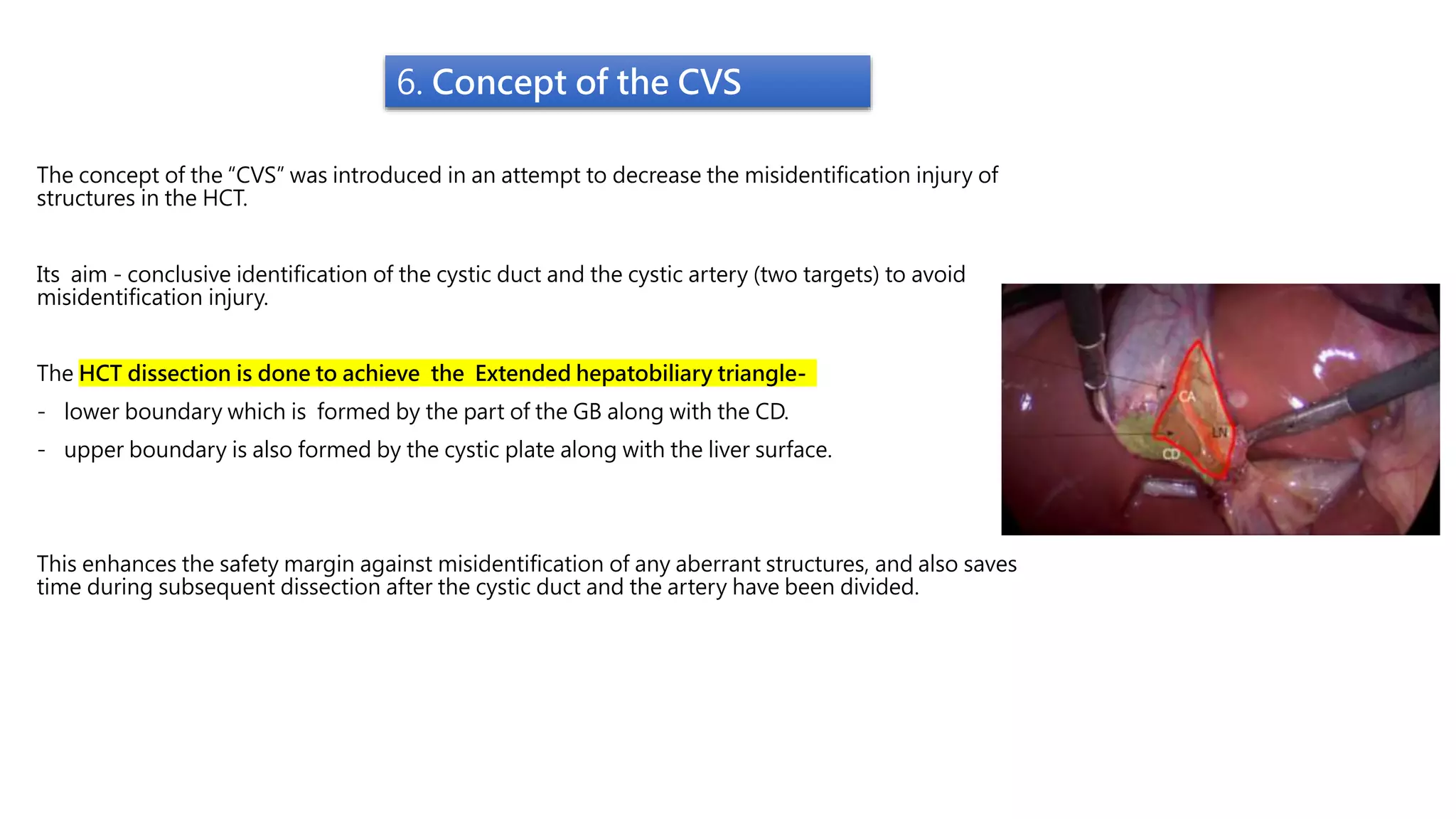 6. Concept of the CVS
The concept of the “CVS” was introduced in an attempt to decrease the misidentification injury of
structures in the HCT.
Its aim - conclusive identification of the cystic duct and the cystic artery (two targets) to avoid
misidentification injury.
The HCT dissection is done to achieve the Extended hepatobiliary triangle-
- lower boundary which is formed by the part of the GB along with the CD.
- upper boundary is also formed by the cystic plate along with the liver surface.
This enhances the safety margin against misidentification of any aberrant structures, and also saves
time during subsequent dissection after the cystic duct and the artery have been divided.
 